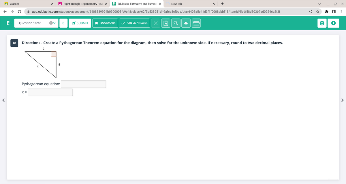 ←
Classes
E.
с
Question 18/18
X
X =
Right Triangle Trigonometry Revic X E Edulastic: Formative and Summa X
app.edulastic.com/student/assessment/6408839994b0300008fc9e48/class/62f3b538951d49af6e3cfbda/uta/6408a5e41d3f1f0008ebbf18/itemld/5edf58d303b7ad09246c2f3f
Ov <
5
Pythagorean equation:
SUBMIT
BOOKMARK ✓ CHECK ANSWER
New Tab
X
18 Directions - Create a Pythagorean Theorem equation for the diagram, then solve for the unknown side. If necessary, round to two decimal places.
2
X +
12.9
< ☆ ✰ ☐
X
⠀