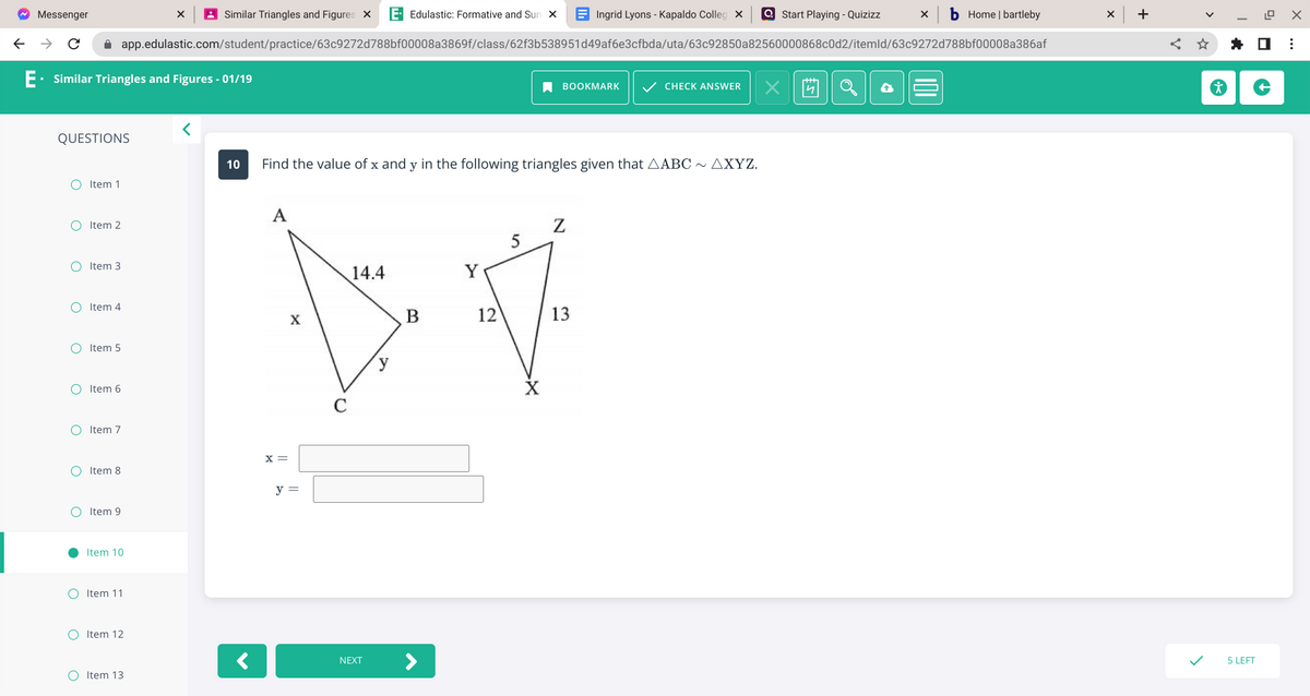 ~ Messenger
←
→ C
E. Similar Triangles and Figures - 01/19
QUESTIONS
O Item 1
O Item 2
O Item 3
O Item 4
O Item 5
O Item 6
O Item 7
O Item 8
O Item 9
●
Item 10
O Item 11
app.edulastic.com/student/practice/63c9272d788bf00008a3869f/class/62f3b538951d49af6e3cfbda/uta/63c92850a82560000868c0d2/itemld/63c9272d788bf00008a386af
OItem 12
Similar Triangles and Figures X E Edulastic: Formative and Sun X
O Item 13
<
A
10 Find the value of x and y in the following triangles given that AABC ~ AXYZ.
X =
X
y =
14.4
NEXT
y
B
Y
12
5
-X
Ingrid Lyons - Kapaldo Colleg x
BOOKMARK ✓ CHECK ANSWER X
N
13
Start Playing - Quizizz
X
b Home | bartleby
+
12.9 X
< ☆ ✰ ☐ ⠀
5 LEFT