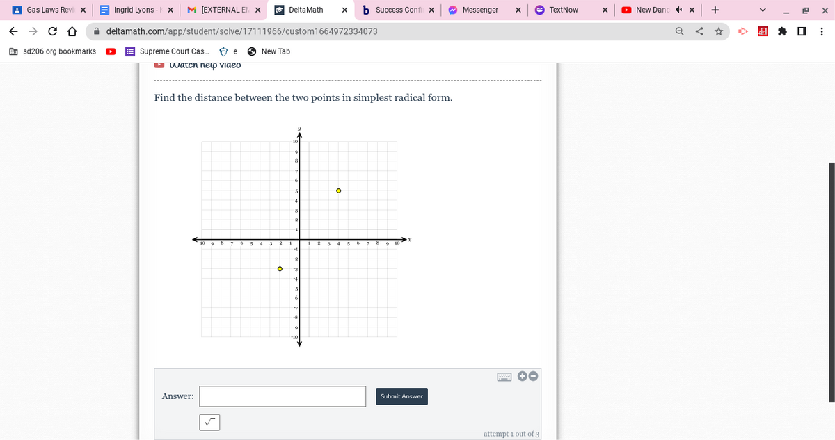 Gas Laws Revi
← → C D
sd206.org bookmarks
Ingrid Lyons X M [EXTERNAL EN X
deltamath.com/app/student/solve/17111966/custom1664972334073
Supreme Court Cas... бе
watch help video
Answer:
✓
Delta Math
New Tab
Find the distance between the two points in simplest radical form.
O
b Success Confil X
O
Submit Answer
Messenger
X
✪-
attempt 1 out of 3
TextNow
X
New Dand
◄¹×
+
19 X
⠀