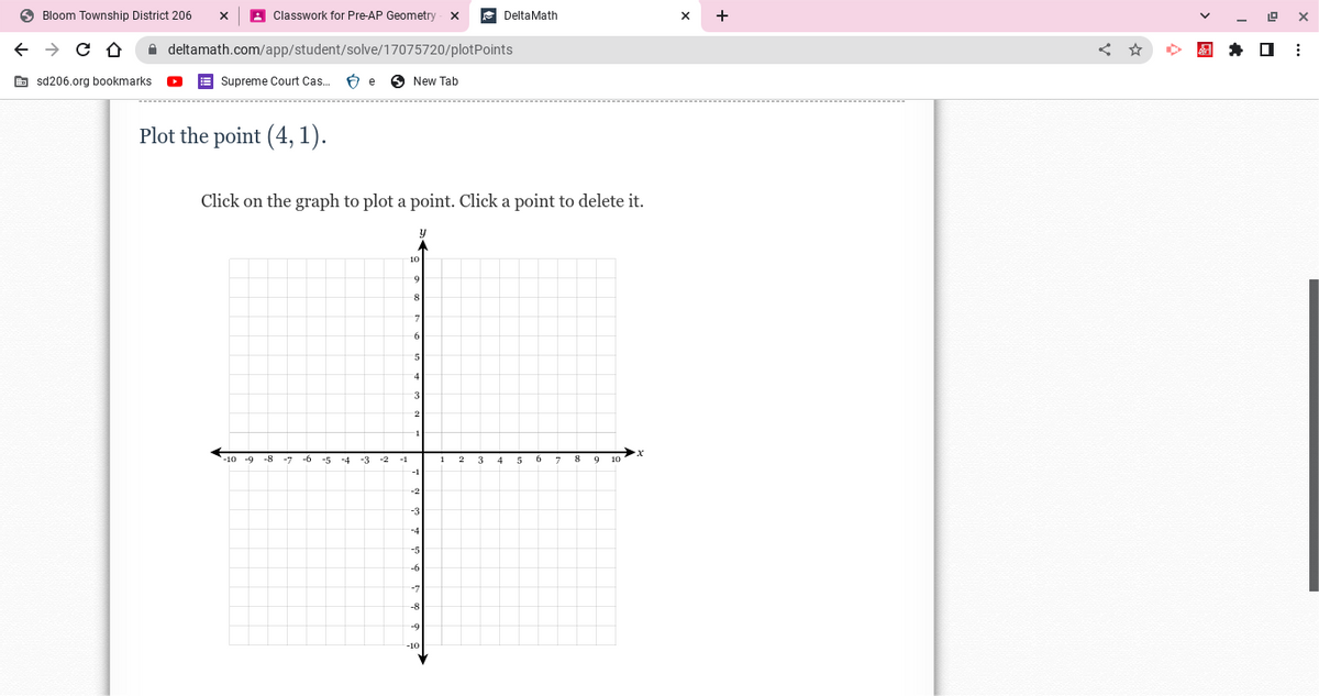 Bloom Township District 206
← → C D
Classwork for Pre-AP Geometry X
deltamath.com/app/student/solve/17075720/plotPoints
Supreme Court Cas... Be
sd206.org bookmarks.
Plot the point (4,1).
-8 -7 -6 -5
Click on the graph to plot a point. Click a point to delete it.
-4
-3
-2
New Tab
-1
y
10
9
8
6
4
3
-1
-2
-3
-5
-9
12 3
Delta Math
4
5
7 8 9
19
X
★□ ⠀