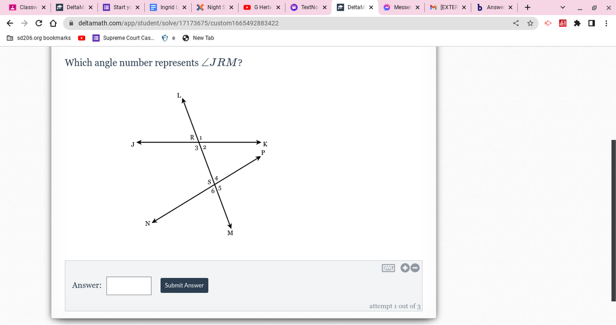 Classw
← → C D
DeltaM
Ingrid I
deltamath.com/app/student/solve/17173675/custom1665492883422
Supreme Court Cas... Be
sd206.org bookmarks.
Start yox
Answer:
Which angle number represents JRM?
N
X Night S x
New Tab
R
3 2
Submit Answer
6 5
M
G Herb X
K
P
TextNo X
DeltaM X
~ Messen X
+O
attempt 1 out of 3
M [EXTER X
b Answer x
+
19 X
⠀