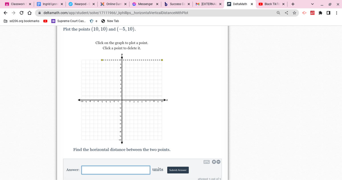 Classwork
← → C D
sd206.org bookmarks.
Ingrid Lyons X
Nearpod- X
Online Curri x ✰ Messenger
deltamath.com/app/student/solve/17111966/_kphillips_horizontalVerticalDistanceWithPlot
Supreme Court Cas...
New Tab
Plot the points (10, 10) and (-5, 10).
e
Answer:
Click on the graph to plot a point.
Click a point to delete it.
b Success Co X
Find the horizontal distance between the two points.
units
Submit Answer
M [EXTERNAL
→→
attempt 3 out of 3
Delta Math
X ►Black TikTo X
Q
+
19 X
⠀