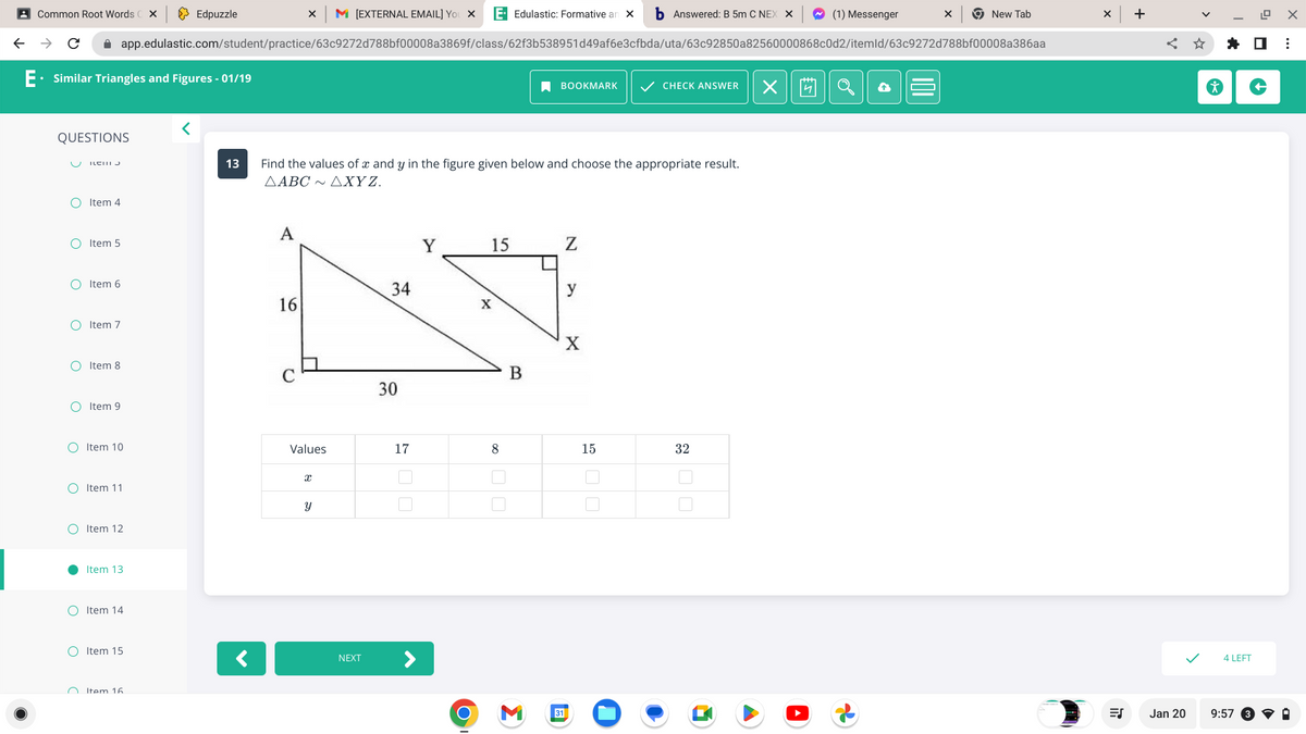 ←
Common Root Words X
→ C
E. Similar Triangles and Figures - 01/19
QUESTIONS
OItem 4
ILCI J
O Item 6
Item 5
O Item 7
O Item 8
O
O Item 9
X M [EXTERNAL EMAIL] YOU X E- Edulastic: Formative an X b Answered: B 5m C NEX X
app.edulastic.com/student/practice/63c9272d788bf00008a3869f/class/62f3b538951d49af6e3cfbda/uta/63c92850a82560000868c0d2/itemld/63c9272d788bf00008a386aa
●
O Item 11
Item 10
O Item 12
Item 13
OItem 14
O Item 15
Item 16
Edpuzzle
<
13 Find the values of x and y in the figure given below and choose the appropriate result.
AABC ~AXYZ.
A
16
C
U
Values
x
y
NEXT
34
30
17
Y
15
X
8
B
BOOKMARK ✓ CHECK ANSWER X
3
31
N
y
X
15
32
(1) Messenger
X
New Tab
X
ES
+
< ☆
Jan 20
✰ ☐
4 LEFT
12.9 X
9:57
⠀