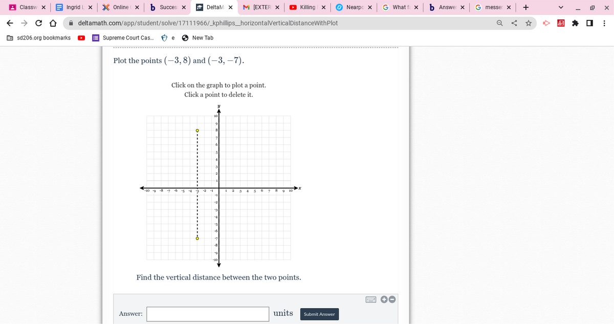 Classw
← → C Û
Ingrid I
sd206.org bookmarks.
X Online X b Succes
deltamath.com/app/student/solve/17111966/_kphillips_horizontalVerticalDistanceWithPlot
New Tab
Supreme Court Cas... Be
DeltaM X M [EXTER X ► Killing X
Plot the points (-3, 8) and (-3,-7).
Answer:
Click on the graph to plot a point.
Click a point to delete it.
Find the vertical distance between the two points.
units
Submit Answer
Nearpo x
G What fax
+-
Answer X
G messer
Q
X
+
19
X
⠀