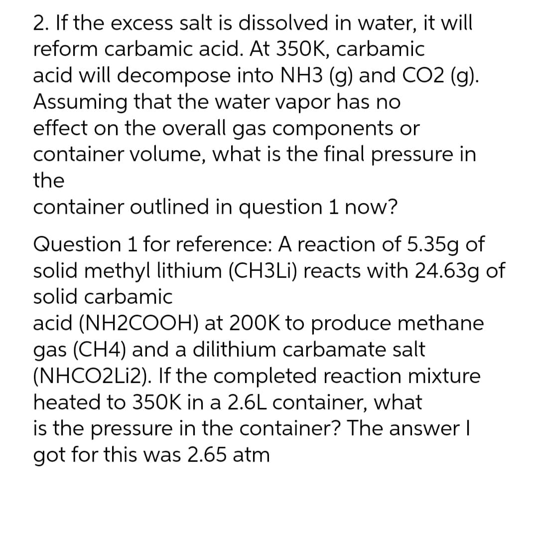 2. If the excess salt is dissolved in water, it will
reform carbamic acid. At 350K, carbamiC
acid will decompose into NH3 (g) and CO2 (g).
Assuming that the water vapor has no
effect on the overall gas components or
container volume, what is the final pressure in
the
container outlined in question 1 now?
Question 1 for reference: A reaction of 5.35g of
solid methyl lithium (CH3LI) reacts with 24.63g of
solid carbamic
acid (NH2COOH) at 200K to produce methane
gas (CH4) and a dilithium carbamate salt
(NHCO2Lİ2). If the completed reaction mixture
heated to 35OK in a 2.6L container, what
is the pressure in the container? The answer I
got for this was 2.65 atm
