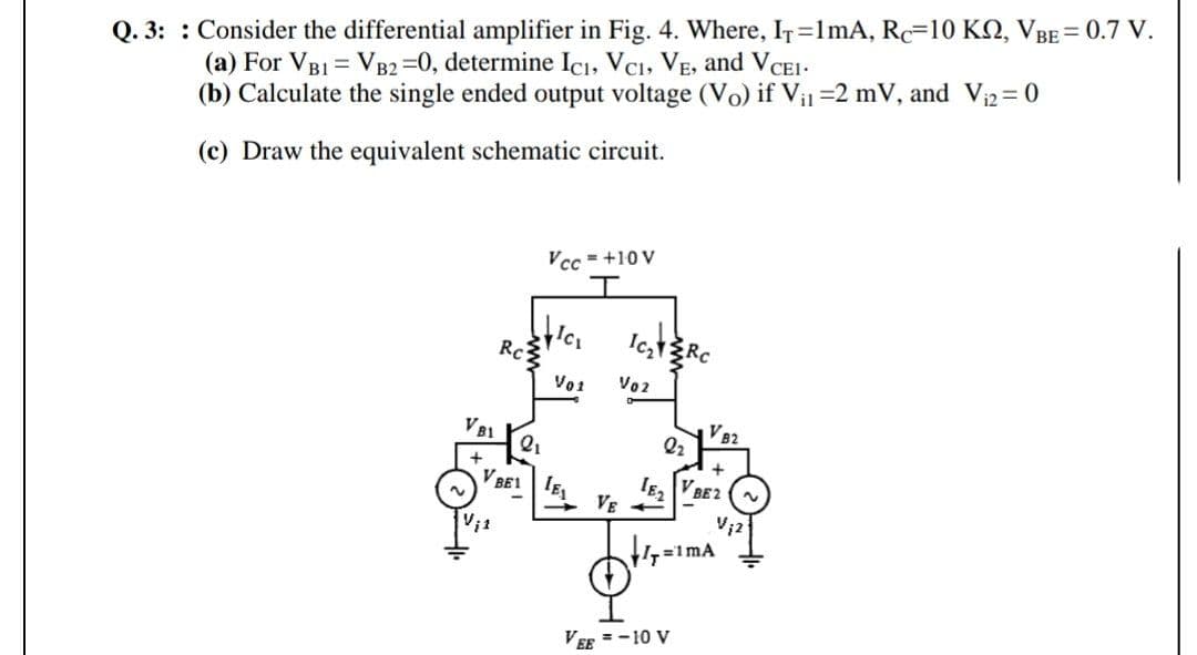 Q. 3: : Consider the differential amplifier in Fig. 4. Where, IT=1mA, Rc=10 KN, VBE = 0.7 V.
(a) For VB1 = VB2 =0, determine ICı, Vci, VE, and V CE1-
(b) Calculate the single ended output voltage (Vo) if Vi =2 mV, and Vi2= 0
(c) Draw the equivalent schematic circuit.
Vcc = +10 V
Rc
Vo1
Vo2
V B1
VB2
Q2
BE1
IE VBE2
VE +
Vi1
=1mA
VEE = -10 V
