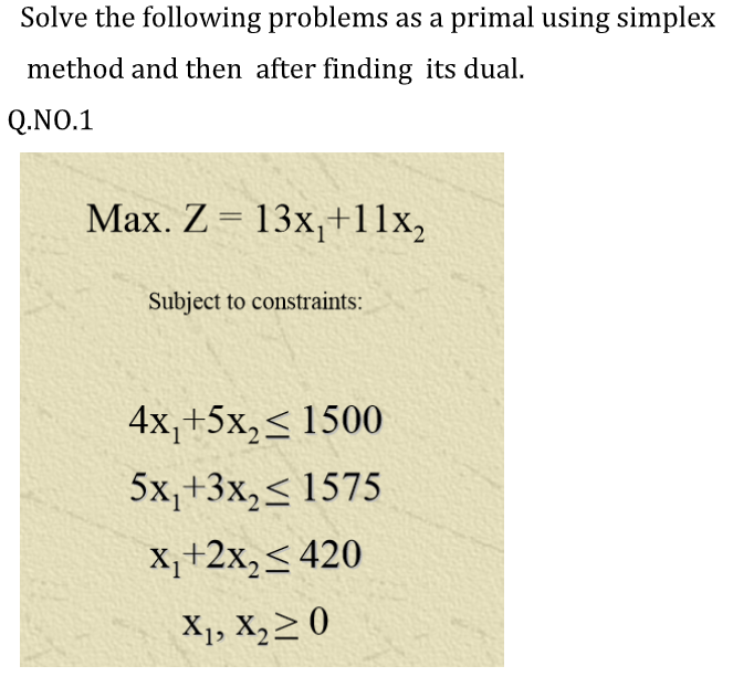 Solve the following problems as a primal using simplex
method and then after finding its dual.
Q.NO.1
Max. Z = 13x,+11x,
Subject to constraints:
4x,+5x,< 1500
5x,+3x,< 1575
X,+2x,< 420
X1, X,2 0
