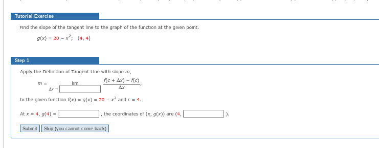 Tutorial Exercise
Find the slope of the tangent line to the graph of the function at the given point.
= 20-x²; (4,4)
g(x) = 20
Step 1
Apply the Definition of Tangent Line with slope m,
f(c + Ax)-f(c)
Ax
to the given function f(x) = g(x) = 20 - x² and c = 4.
At x = 4, g(4) =
m =
Ax-
the coordinates of (x, g(x)) are (4,
Submit Skip (you cannot come back)