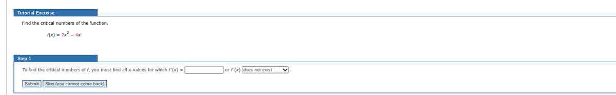 Tutorial Exercise
Find the critical numbers of the function.
f(x) = 7x² - 4x
Step 1
To find the critical numbers of f, you must find all x-values for which f'(x) = [
Submit Skip (you cannot come back)
or f'(x) does not exist