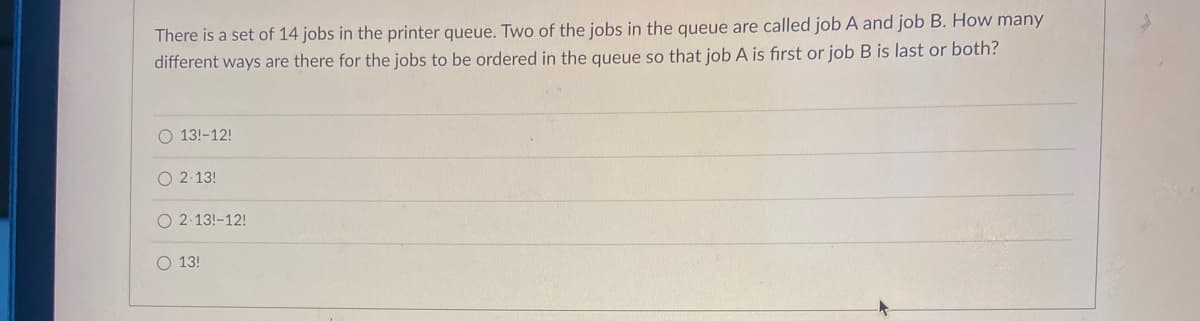There is a set of 14 jobs in the printer queue. Two of the jobs in the queue are called job A and job B. How many
different ways are there for the jobs to be ordered in the queue so that job A is first or job B is last or both?
O 13!-12!
O 2-13!
O 2-13!-12!
O 13!
