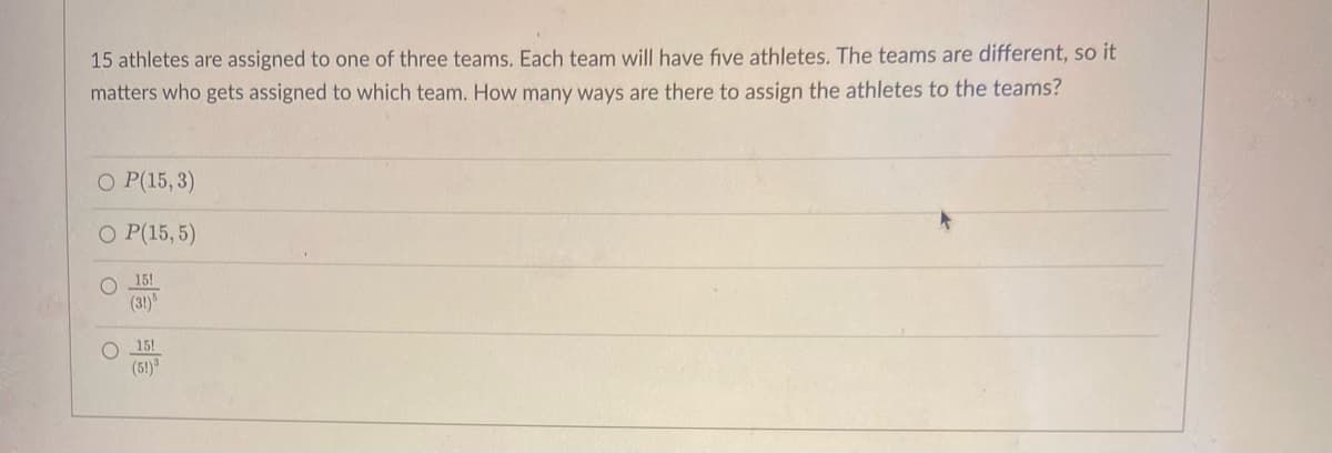 15 athletes are assigned to one of three teams. Each team will have five athletes. The teams are different, so it
matters who gets assigned to which team. How many ways are there to assign the athletes to the teams?
O P(15, 3)
O P(15, 5)
15!
(3!)"
15!
(5!)
