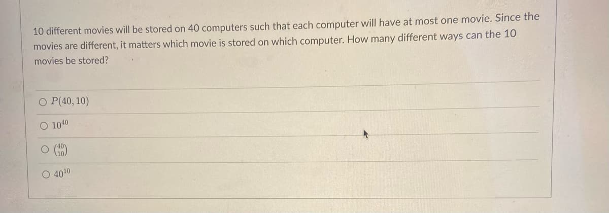 10 different movies will be stored on 40 computers such that each computer will have at most one movie. Since the
movies are different, it matters which movie is stored on which computer. How many different ways can the 10
movies be stored?
O P(40, 10)
O 1040
O Go)
O 4010
