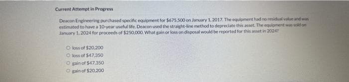 Current Attempt in Progress
Deacon Engineering purchased specific equipment for $675,500 on January 1, 2017. The equipment had no residual value and was
estimated to have a 10-year useful life. Deacon used the straight-line method to depreciate this asset. The equipment was sold on
January 1, 2024 for proceeds of $250,000. What gain or loss on disposal would be reported for this asset in 2024?
O loss of $20,200
O loss of $47,350
O gain of $47,350
O gain of $20,200