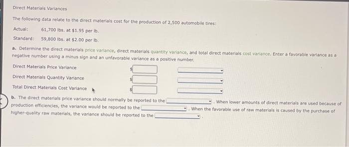 Direct Materials Variances
The following data relate to the direct materials cost for the production of 2,500 automobile tires:
Actual:
61,700 lbs. at $1.95 per lb.
Standard: 59,800 lbs. at $2.00 per lb.
a. Determine the direct materials price variance, direct materials quantity variance, and total direct materials cost variance. Enter a favorable variance as a
negative number using a minus sign and an unfavorable variance as a positive number.
Direct Materials Price Variance
Direct Materials Quantity Variance
Total Direct Materials Cost Variance
b. The direct materials price variance should normally be reported to the
production efficiencies, the variance would be reported to the
higher-quality raw materials, the variance should be reported to the
When lower amounts of direct materials are used because of
When the favorable use of raw materials is caused by the purchase of