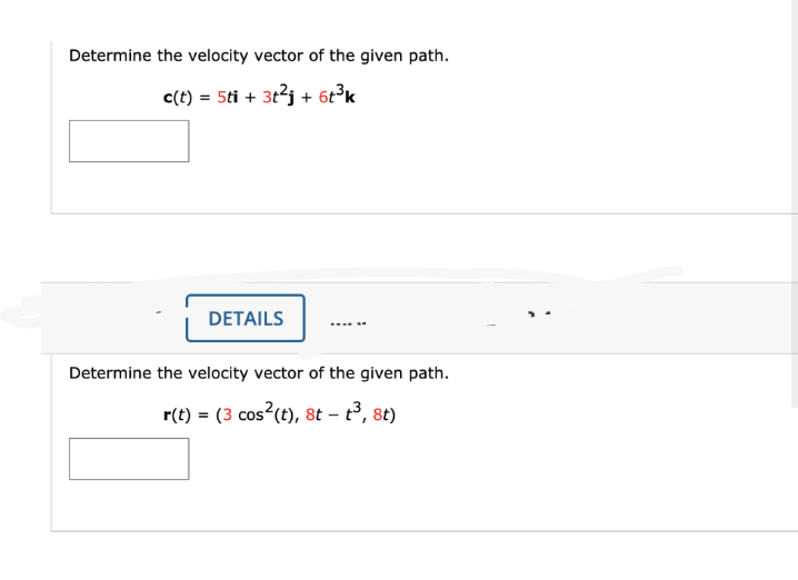 Determine the velocity vector of the given path.
c(t) = 5ti + 3tj + 6t°k
DETAILS
Determine the velocity vector of the given path.
r(t) = (3 cos (t), 8t – t3, 8t)
