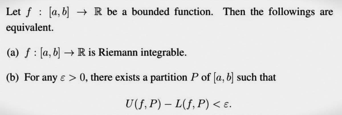 Let f [a, b] → R be a bounded function. Then the followings are
equivalent.
(a) f [a, b] → R is Riemann integrable.
(b) For any e > 0, there exists a partition P of [a, b] such that
U(f, P) – L(f, P) < ɛ.