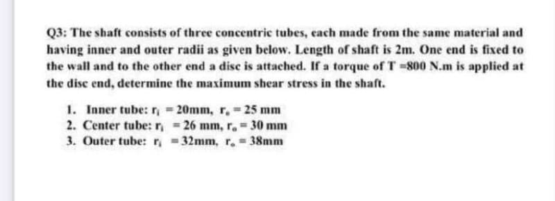 Q3: The shaft consists of three concentric tubes, each made from the same material and
having inner and outer radii as given below. Length of shaft is 2m. One end is fixed to
the wall and to the other end a disc is attached. If a torque of T =800 N.m is applied at
the disc end, determine the maximum shear stress in the shaft.
1. Inner tube: = 20mm, r, 25 mm
2. Center tube: r, 26 mm, r. 30 mm
3. Outer tube:r, 32mm, r. = 38mm
%3D
%3D
