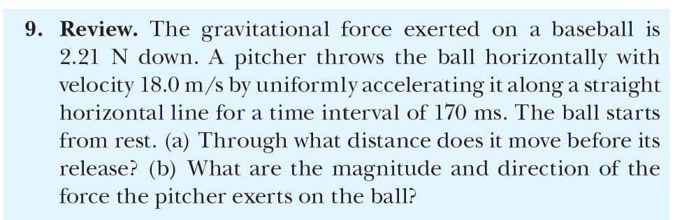 9. Review. The gravitational force exerted on a baseball is
2.21 N down. A pitcher throws the ball horizontally with
velocity 18.0 m/s by uniformly accelerating it along a straight
horizontal line for a time interval of 170 ms. The ball starts
from rest. (a) Through what distance does it move before its
release? (b) What are the magnitude and direction of the
force the pitcher exerts on the ball?
