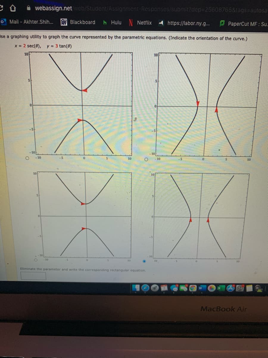 A webassign.net web/Student/Assignment-Responses/submit?dep%3D25608765&tags=Dautosa-
O Mail - Akhter.Shih...
Y Blackboard
h Hulu N Netflix
A https://labor.ny.g..
P PaperCut MF : Su.
Ise a graphing utility to graph the curve represented by the parametric equations. (Indicate the orientation of the curve.)
x = 2 sec(0),
y = 3 tan(0)
XX
XIX
10
-10-
-10
-10
-5
10
-10
-5
10
10
-5
-10
10
10
10
Eliminate the parameter and write the corresponding rectangular equation.
MacBook Air
