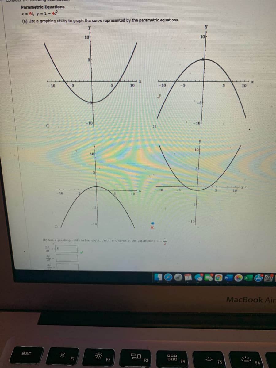 Parametric Equations
X = 6t, y =1– 4
(a) Use a graphing utility to graph the curve represented by the parametric equations.
y
1아
10
-10
-5
10
–10
-5
10
-10
-1아
10
-10
10
10
-5
10
10
(b) Use a graphing utility to find dx/dt, dy/dt, and dy/dx at the parameter t=
MacBook Air
esc
D00
F3
F4
ES
