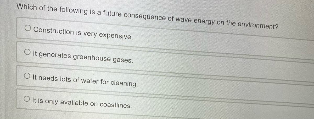 Which of the following is a future consequence of wave energy on the environment?
O Construction is very expensive.
O It generates greenhouse gases.
O It needs lots of water for cleaning.
O It is only available on coastlines.
