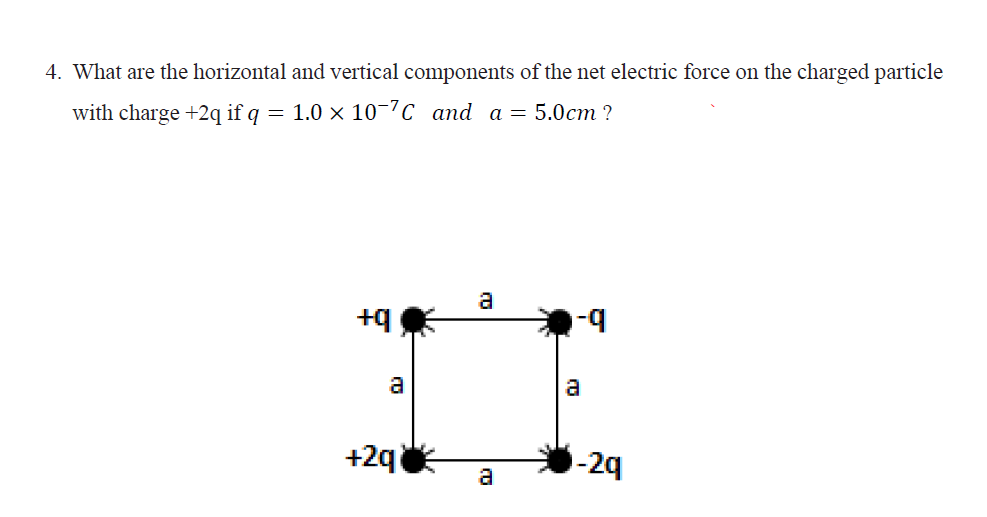 4. What are the horizontal and vertical components of the net electric force on the charged particle
with charge +2q if q = 1.0 × 10-7c and a = 5.0cm ?
a
+q
a
a
+2q
-2q
