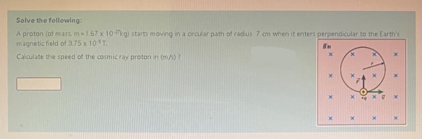 Solve the following:
A proton (of mass, m =1.67 x 10-2kg) starts moving in a circular path of radius 7 cm when it enters perpendicular to the Earth's
magnetic field of 3.75 x 10-5T.
En
Calculate the speed of the cosmic ray proton in (m/s) ?
