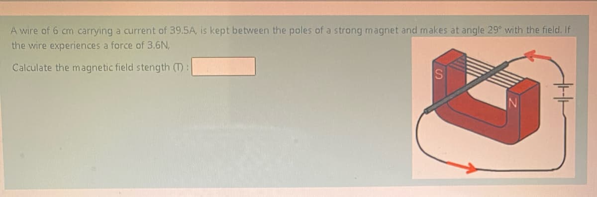 A wire of 6 cm carrying a current of 39.5A, is kept between the poles of a strong magnet and makes at angle 29° with the field. If
the wire experiences a force of 3.6N,
Calculate the magnetic field stength (T):
