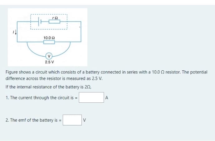 10.0 2
(v
2.5 V
Figure shows a circuit which consists of a battery connected in series with a 10.0 0 resistor. The potential
difference across the resistor is measured as 2.5 V.
If the internal resistance of the battery is 20,
1. The current through the circuit is =
A
2. The emf of the battery is =
