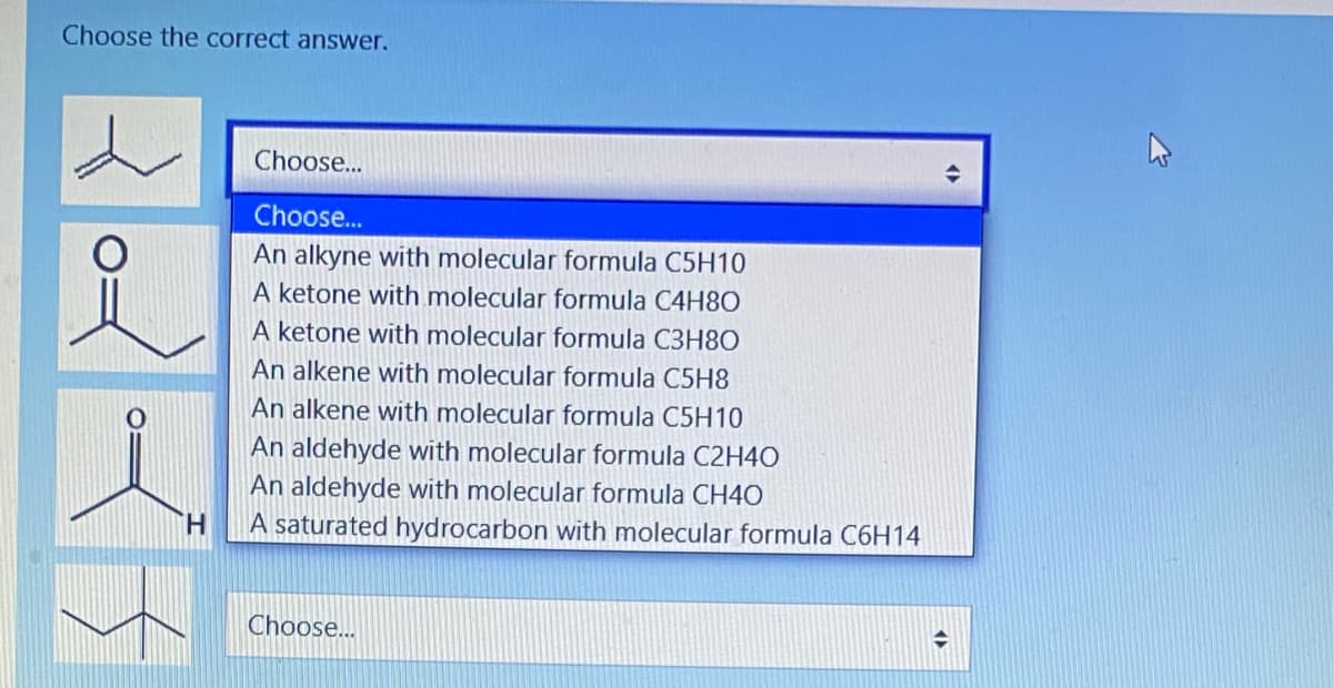 Choose the correct answer.
Choose..
Choose...
An alkyne with molecular formula C5H10
A ketone with molecular formula C4H8O
A ketone with molecular formula C3H8O
An alkene with molecular formula C5H8
An alkene with molecular formula C5H10
An aldehyde with molecular formula C2H40
An aldehyde with molecular formula CH4O
H.
A saturated hydrocarbon with molecular formula C6H14
Choose..
