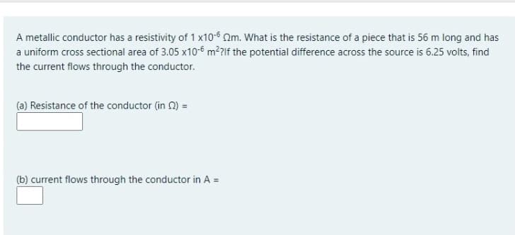 A metallic conductor has a resistivity of 1 x10-6 Om. What is the resistance of a piece that is 56 m long and has
a uniform cross sectional area of 3.05 x10-6 m²?lf the potential difference across the source is 6.25 volts, find
the current flows through the conductor.
(a) Resistance of the conductor (in 0) =
(b) current flows through the conductor in A =
