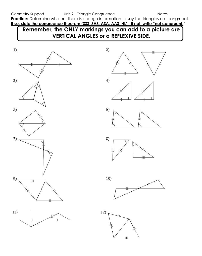 Geometry Support
Unit 2-Triangle Congruence
Notes
Practice: Determine whether there is enough information to say the triangles are congruent.
If so, state the congruence theorem (SSS, SAS, ASA, AAS, HL). If not, write "not congruent."
Remember, the ONLY markings you can add to a picture are
VERTICAL ANGLES or a REFLEXIVE SIDE.
1)
3)
5)
7)
11)
2)
AV
AA
4)
6)
8)
10)
12)