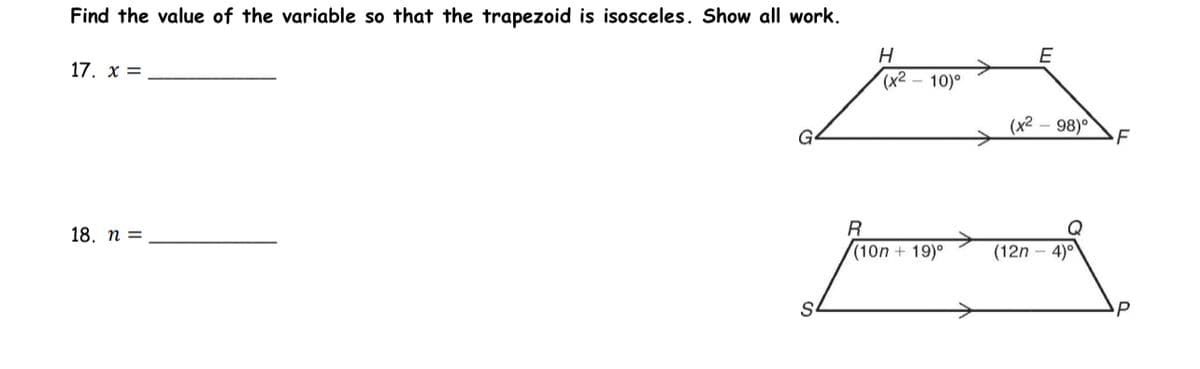 Find the value of the variable so that the trapezoid is isosceles. Show all work.
17. x =
18. n =
S
H
(x²-10)°
R
(10n + 19)⁰
>
(x²
E
-98)°
(12n4)°
P
