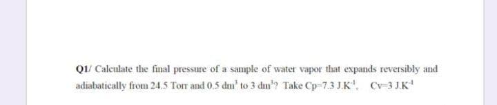 Q1/ Calculate the final pressure of a sample of water vapor that expands reversibly and
adiabatically from 24.5 Torr and 0.5 dm' to 3 dm"? Take Cp-7.3 J.K', Cv-3 J.K'

