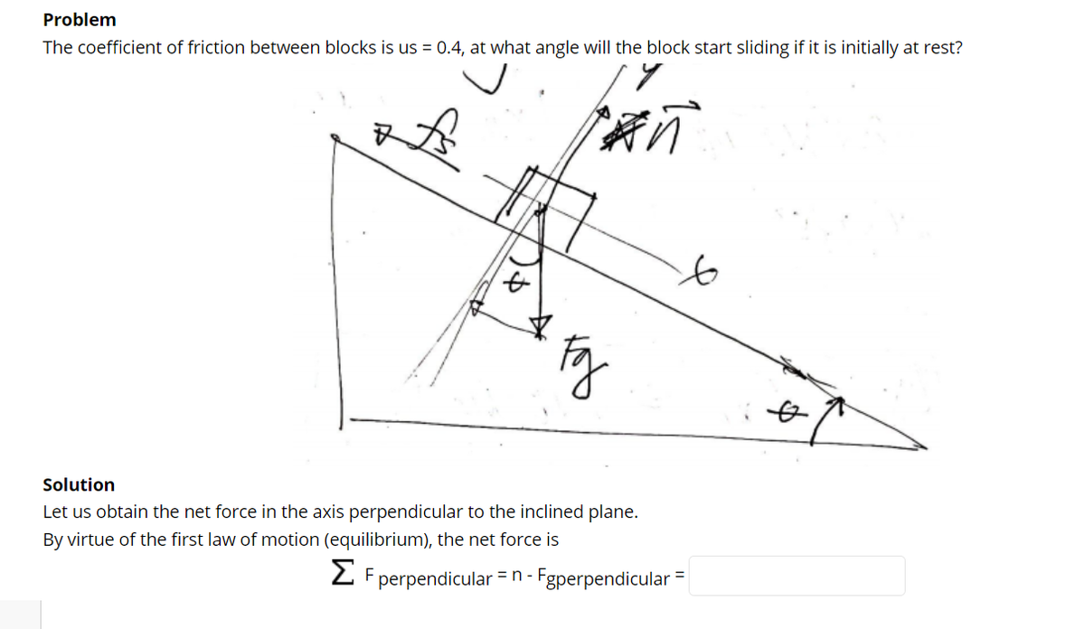 Problem
The coefficient of friction between blocks is us = 0.4, at what angle will the block start sliding if it is initially at rest?
to
Solution
Let us obtain the net force in the axis perpendicular to the inclined plane.
By virtue of the first law of motion (equilibrium), the net force is
2 F perpendicular = n - Fgperpendicular
