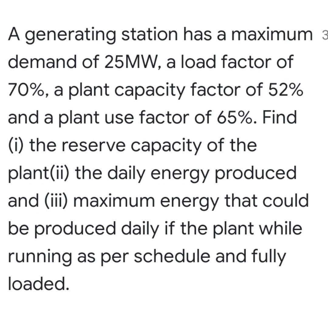A generating station has a maximum 3
demand of 25MW, a load factor of
70%, a plant capacity factor of 52%
and a plant use factor of 65%. Find
(i) the reserve capacity of the
plant(ii) the daily energy produced
and (iii) maximum energy that could
be produced daily if the plant while
running as per schedule and fully
loaded.
