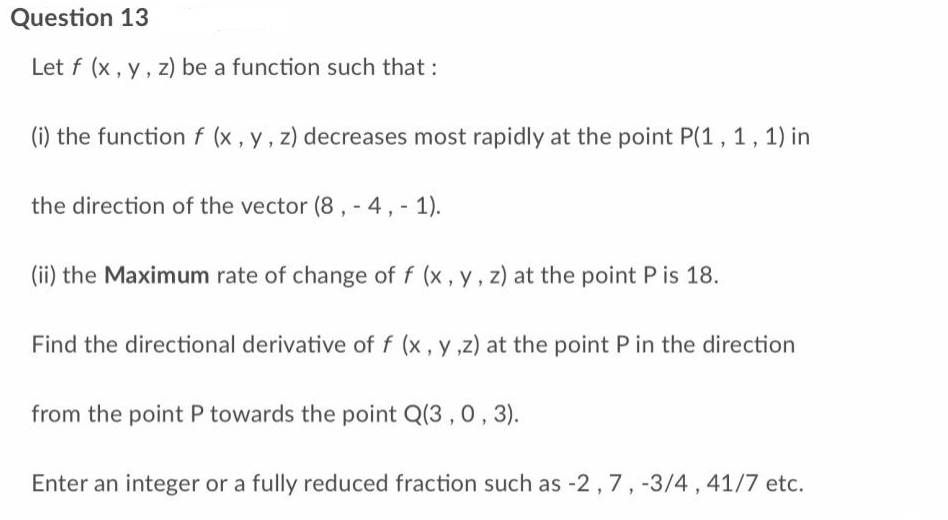 Question 13
Let f (x, y, z) be a function such that :
(i) the function f (x, y, z) decreases most rapidly at the point P(1, 1, 1) in
the direction of the vector (8, -4,-1).
(ii) the Maximum rate of change of f (x, y, z) at the point P is 18.
Find the directional derivative of f (x, y,z) at the point P in the direction
from the point P towards the point Q(3, 0, 3).
Enter an integer or a fully reduced fraction such as -2, 7, -3/4, 41/7 etc.