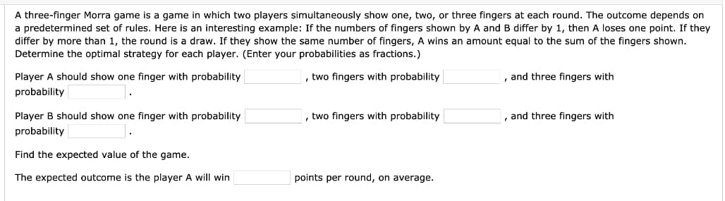 A three-finger Morra game is a game in which two players simultaneously show one, two, or three fingers at each round. The outcome depends on
a predetermined set of rules. Here is an interesting example: If the numbers of fingers shown by A and B differ by 1, then A loses one point. If they
differ by more than 1, the round is a draw. If they show the same number of fingers, A wins an amount equal to the sum of the fingers shown.
Determine the optimal strategy for each player. (Enter your probabilities as fractions.)
Player A should show one finger with probability
, two fingers with probability
and three fingers with
probability
Player B should show one finger with probability
, two fingers with probability
, and three fingers with
probability
Find the expected value of the game.
The expected outcome is the player A will win
points per round, on average.
