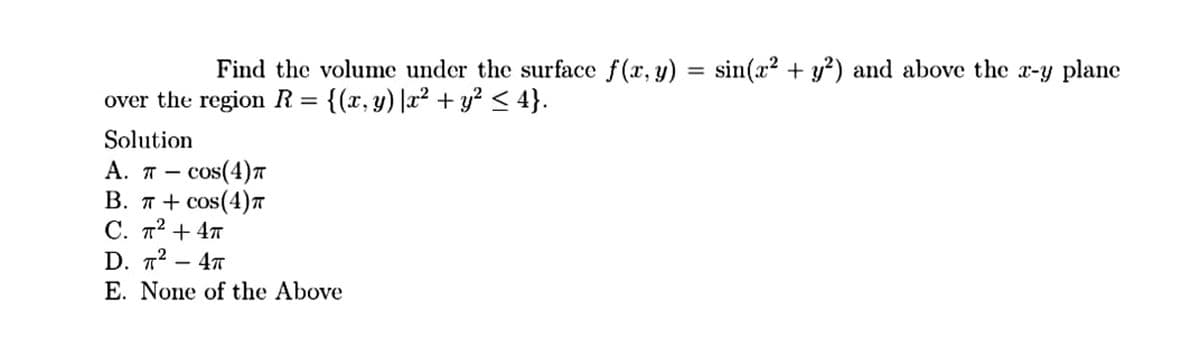 Find the volume under the surface f(x, y) = sin(x² + y?) and above the x-y planc
over the region R= {(x, y)|x² + y? < 4}.
Solution
А. п — сos(4)т
В. п + сos(4)т
С. п2 + 4т
D. т? — 4т
-
E. None of the Above
