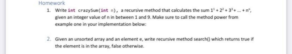 Homework
1. Write int crazySum(int n), a recursive method that calculates the sum 1' + 2? + 3+.. + n",
given an integer value of n in between 1 and 9. Make sure to call the method power from
example one in your implementation below:
2. Given an unsorted array and an element e, write recursive method search() which returns true if
the element is in the array, false otherwise.
