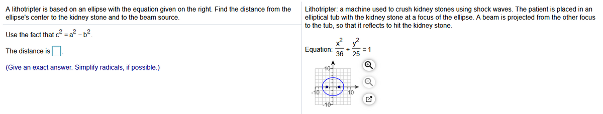 A lithotripter is based on an ellipse with the equation given on the right. Find the distance from the
ellipse's center to the kidney stone and to the beam source.
Lithotripter: a machine used to crush kidney stones using shock waves. The patient is placed in an
elliptical tub with the kidney stone at a focus of the ellipse. A beam is projected from the other focus
to the tub, so that it reflects to hit the kidney stone.
Use the fact that c = a? - b?
y2
1
25
The distance is
Equation:
36
(Give an exact answer. Simplify radicals, if possible.)
10- m
10
101 O
