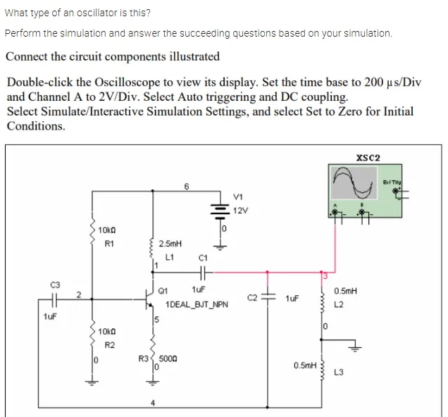 What type of an oscillator is this?
Perform the simulation and answer the succeeding questions based on your simulation.
Connect the circuit components illustrated
Double-click the Oscilloscope to view its display. Set the time base to 200 µ s/Div
and Channel A to 2V/Div. Select Auto triggering and DC coupling.
Select Simulate/Interactive Simulation Settings, and select Set to Zero for Initial
Conditions.
xsc2
E Tig
V1
12V
10ka
R1
2.5mH
L1
C1
Q1
1uf
0.5mH
1uF
1DEAL_BJT_NPN
L2
1uf
5
10ka
R2
R3 5000
0.5mH
L3
2.
