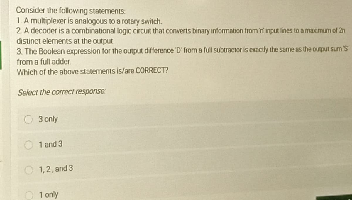 Consider the following statements:
1. A multiplexer is analogous to a rotary switch.
2. A decoder is a combinational logic circuit that converts binary information from 'n' input lines to a maximum of 2n
distinct elements at the output
3. The Boolean expression for the output difference 'D' from a full subtractor is exactly the same as the output sum 'S
from a full adder.
Which of the above statements is/are CORRECT?
Select the correct response
3 only
1 and 3
1,2, and 3
O 1 only
