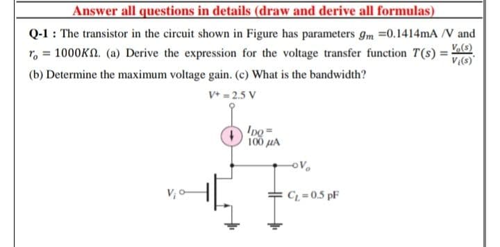 Answer all questions in details (draw and derive all formulas)
Q-1 : The transistor in the circuit shown in Figure has parameters gm =0.1414mA /V and
V.(s)
1000KN. (a) Derive the expression for the voltage transfer function T(s) =
V:(s)"
r, =
%3D
(b) Determine the maximum voltage gain. (c) What is the bandwidth?
V+ = 2.5 V
IDo =
100 uA
C = 0.5 pF
