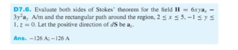 D7.6. Evaluate both sides of Stokes' theorem for the field H = 6xya, -
3y-a, A/m and the rectangular path around the region, 2 sx s 5, -1 sys
1, z = 0. Let the positive direction of dS be a.
бхуа,
Ans. -126 A; -126 A
