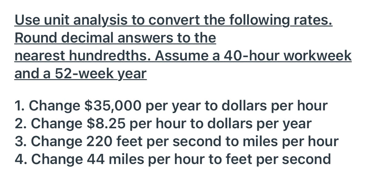 Use unit analysis to convert the following rates.
Round decimal answers to the
nearest hundredths. Assume a 40-hour workweek
and a 52-week year
1. Change $35,000 per year to dollars per hour
2. Change $8.25 per hour to dollars per year
3. Change 220 feet per second to miles per hour
