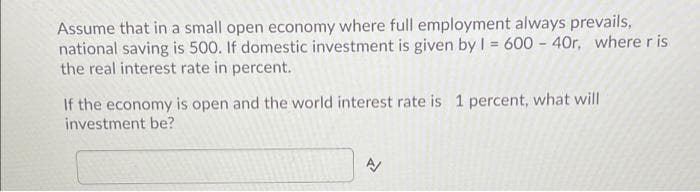 Assume that in a small open economy where full employment always prevails,
national saving is 500. If domestic investment is given by I = 600 - 40r, where r is
the real interest rate in percent.
If the economy is open and the world interest rate is 1 percent, what will
investment be?
