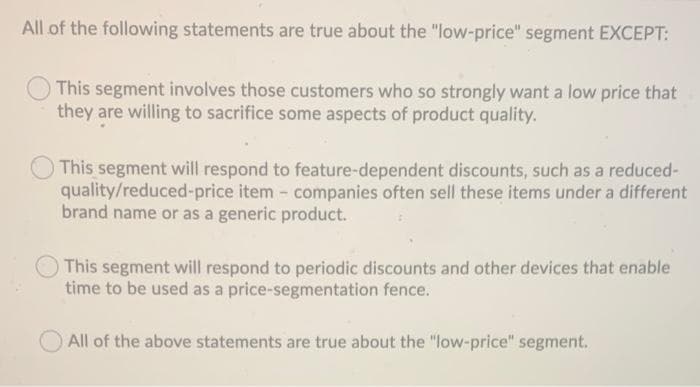 All of the following statements are true about the "low-price" segment EXCEPT:
This segment involves those customers who so strongly want a low price that
they are willing to sacrifice some aspects of product quality.
This segment will respond to feature-dependent discounts, such as a reduced-
quality/reduced-price item - companies often sell these items under a different
brand name or as a generic product.
This segment will respond to periodic discounts and other devices that enable
time to be used as a price-segmentation fence.
All of the above statements are true about the "low-price" segment.
