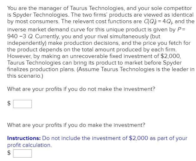 You are the manager of Taurus Technologies, and your sole competitor
is Spyder Technologies. The two firms' products are viewed as identical
by most consumers. The relevant cost functions are (Q) = 4Qj, and the
inverse market demand curve for this unique product is given by P=
940 -3 Q. Currently, you and your rival simultaneously (but
independently) make production decisions, and the price you fetch for
the product depends on the total amount produced by each firm.
However, by making an unrecoverable fixed investment of $2,000,
Taurus Technologies can bring its product to market before Spyder
finalizes production plans. (Assume Taurus Technologies is the leader in
this scenario.)
What are your profits if you do not make the investment?
What are your profits if you do make the investment?
Instructions: Do not include the investment of $2,000 as part of your
profit calculation.
$
%24
