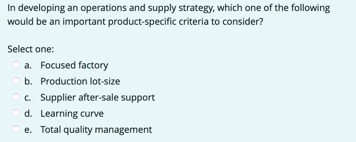 In developing an operations and supply strategy, which one of the following
would be an important product-specific criteria to consider?
Select one:
а.
Focused factory
b. Production lot-size
c. Supplier after-sale support
d. Learning curve
e. Total quality management
